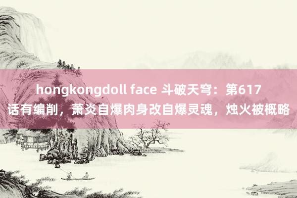 hongkongdoll face 斗破天穹：第617话有编削，萧炎自爆肉身改自爆灵魂，烛火被概略