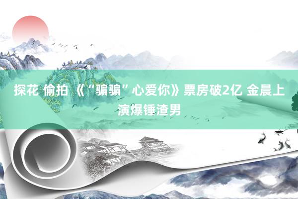 探花 偷拍 《“骗骗”心爱你》票房破2亿 金晨上演爆锤渣男