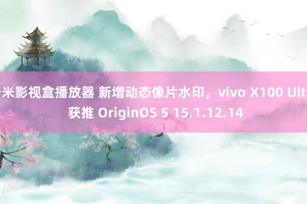 奇米影视盒播放器 新增动态像片水印，vivo X100 Ultra 获推 OriginOS 5 15.1.12.14