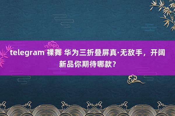 telegram 裸舞 华为三折叠屏真·无敌手，开阔新品你期待哪款？