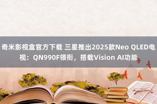 奇米影视盒官方下载 三星推出2025款Neo QLED电视：QN990F领衔，搭载Vision AI功能