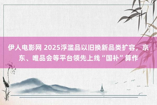 伊人电影网 2025浮滥品以旧换新品类扩容，京东、唯品会等平台领先上线“国补”算作