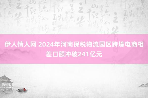 伊人情人网 2024年河南保税物流园区跨境电商相差口额冲破241亿元