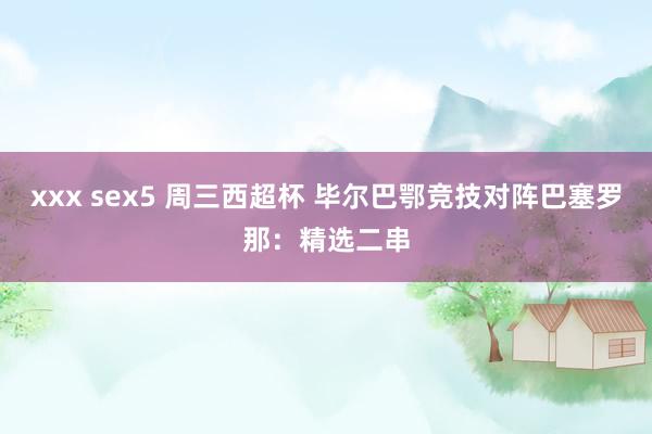 xxx sex5 周三西超杯 毕尔巴鄂竞技对阵巴塞罗那：精选二串