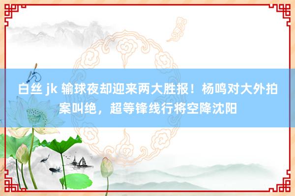 白丝 jk 输球夜却迎来两大胜报！杨鸣对大外拍案叫绝，超等锋线行将空降沈阳