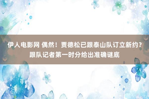 伊人电影网 偶然！贾德松已跟泰山队订立新约？跟队记者第一时分给出准确谜底