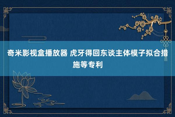 奇米影视盒播放器 虎牙得回东谈主体模子拟合措施等专利