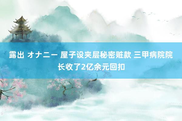 露出 オナニー 屋子设夹层秘密赃款 三甲病院院长收了2亿余元回扣