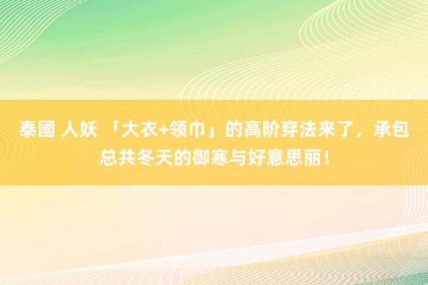 泰國 人妖 「大衣+领巾」的高阶穿法来了，承包总共冬天的御寒与好意思丽！