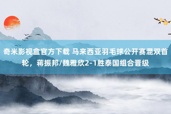 奇米影视盒官方下载 马来西亚羽毛球公开赛混双首轮，蒋振邦/魏雅欣2-1胜泰国组合晋级