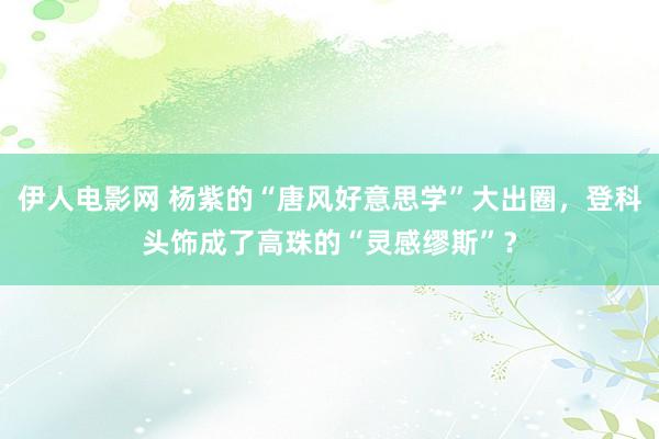 伊人电影网 杨紫的“唐风好意思学”大出圈，登科头饰成了高珠的“灵感缪斯”？