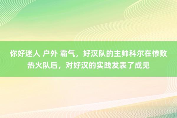 你好迷人 户外 霸气，好汉队的主帅科尔在惨败热火队后，对好汉的实践发表了成见