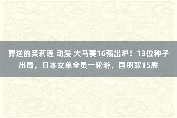 葬送的芙莉莲 动漫 大马赛16强出炉！13位种子出局，日本女单全员一轮游，国羽取15胜