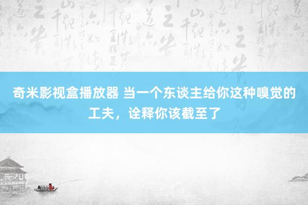 奇米影视盒播放器 当一个东谈主给你这种嗅觉的工夫，诠释你该截至了