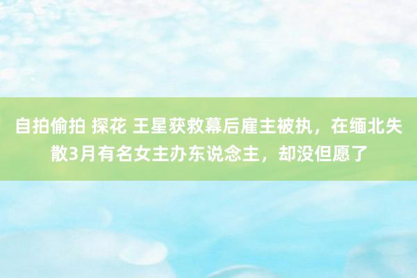 自拍偷拍 探花 王星获救幕后雇主被执，在缅北失散3月有名女主办东说念主，却没但愿了