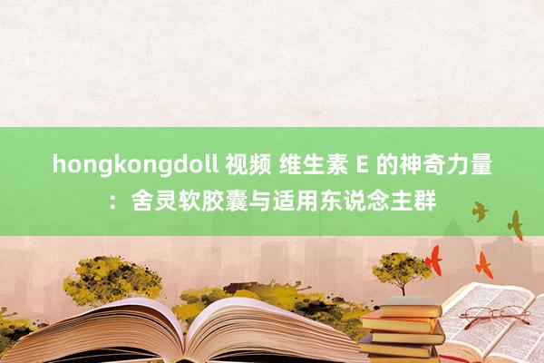 hongkongdoll 视频 维生素 E 的神奇力量：舍灵软胶囊与适用东说念主群