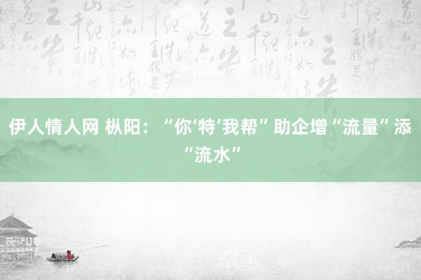 伊人情人网 枞阳：“你‘特’我帮”助企增“流量”添“流水”