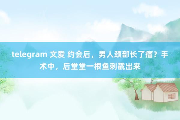 telegram 文爱 约会后，男人颈部长了瘤？手术中，后堂堂一根鱼刺戳出来