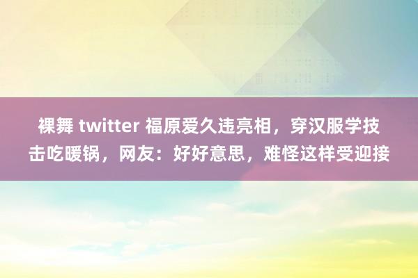 裸舞 twitter 福原爱久违亮相，穿汉服学技击吃暖锅，网友：好好意思，难怪这样受迎接