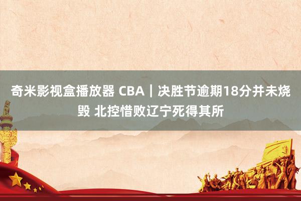 奇米影视盒播放器 CBA｜决胜节逾期18分并未烧毁 北控惜败辽宁死得其所