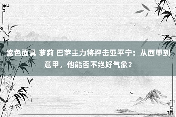 紫色面具 萝莉 巴萨主力将抨击亚平宁：从西甲到意甲，他能否不绝好气象？