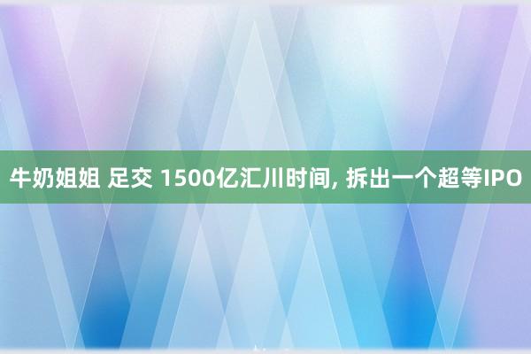 牛奶姐姐 足交 1500亿汇川时间， 拆出一个超等IPO