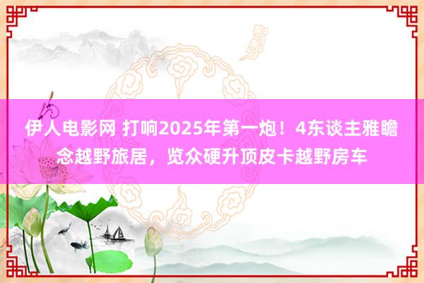 伊人电影网 打响2025年第一炮！4东谈主雅瞻念越野旅居，览众硬升顶皮卡越野房车