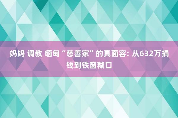 妈妈 调教 缅甸“慈善家”的真面容: 从632万捐钱到铁窗糊口