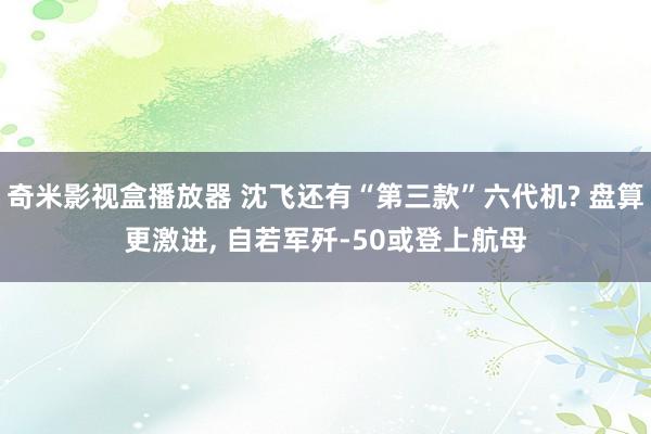 奇米影视盒播放器 沈飞还有“第三款”六代机? 盘算更激进， 自若军歼-50或登上航母