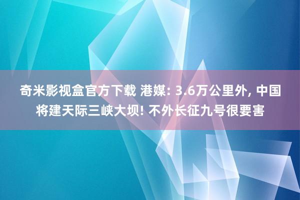 奇米影视盒官方下载 港媒: 3.6万公里外， 中国将建天际三峡大坝! 不外长征九号很要害