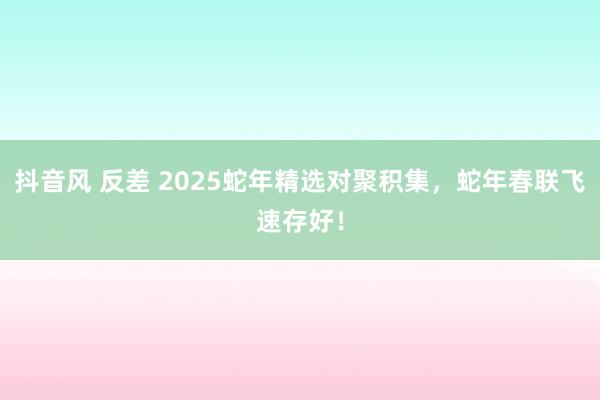 抖音风 反差 2025蛇年精选对聚积集，蛇年春联飞速存好！