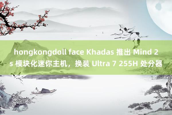 hongkongdoll face Khadas 推出 Mind 2s 模块化迷你主机，换装 Ultra 7 255H 处分器