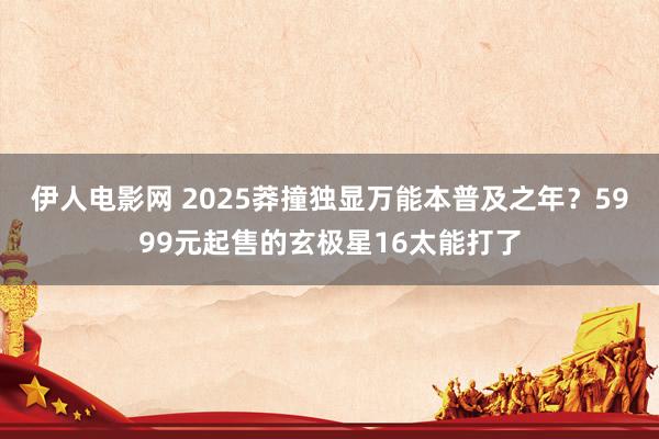 伊人电影网 2025莽撞独显万能本普及之年？5999元起售的玄极星16太能打了