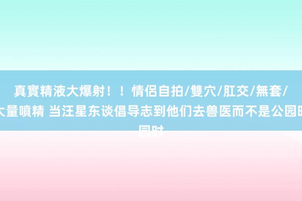 真實精液大爆射！！情侶自拍/雙穴/肛交/無套/大量噴精 当汪星东谈倡导志到他们去兽医而不是公园时