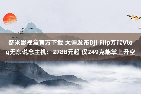 奇米影视盒官方下载 大疆发布DJI Flip万能Vlog无东说念主机：2788元起 仅249克能掌上升空