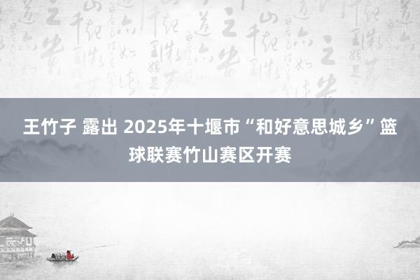 王竹子 露出 2025年十堰市“和好意思城乡”篮球联赛竹山赛区开赛