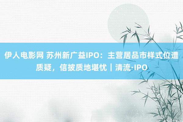 伊人电影网 苏州新广益IPO：主营居品市样式位遭质疑，信披质地堪忧｜清流·IPO