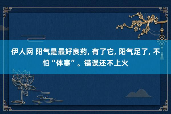 伊人网 阳气是最好良药， 有了它， 阳气足了， 不怕“体寒”。错误还不上火