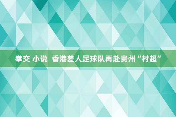 拳交 小说  香港差人足球队再赴贵州“村超”