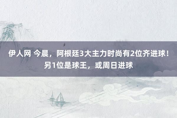 伊人网 今晨，阿根廷3大主力时尚有2位齐进球！另1位是球王，或周日进球