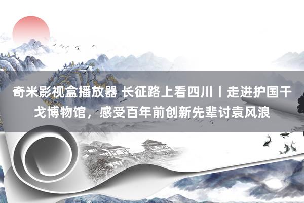 奇米影视盒播放器 长征路上看四川丨走进护国干戈博物馆，感受百年前创新先辈讨袁风浪