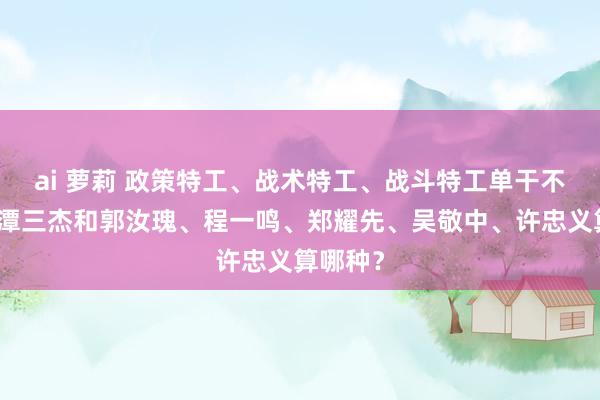 ai 萝莉 政策特工、战术特工、战斗特工单干不同：龙潭三杰和郭汝瑰、程一鸣、郑耀先、吴敬中、许忠义算哪种？