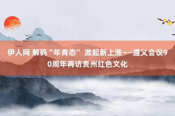 伊人网 解码“年青态” 激起新上涨——遵义会议90周年再访贵州红色文化