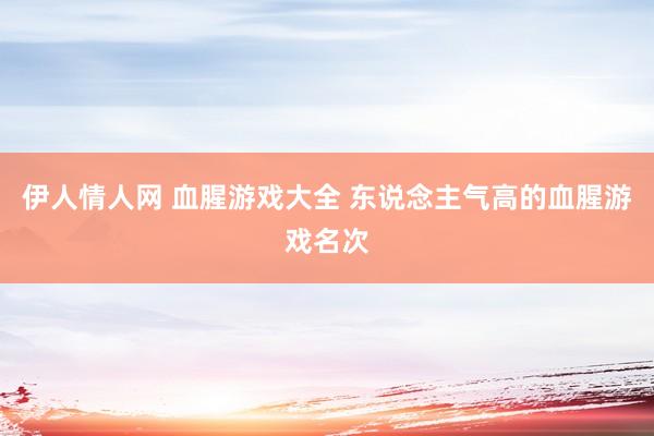 伊人情人网 血腥游戏大全 东说念主气高的血腥游戏名次