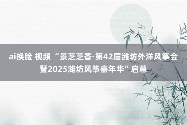 ai换脸 视频 “景芝芝香·第42届潍坊外洋风筝会暨2025潍坊风筝嘉年华”启幕