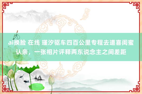 ai换脸 在线 瑾汐驱车四百公里专程去道喜闺蜜认亲，一张相片评释两东说念主之间差距