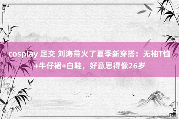 cosplay 足交 刘涛带火了夏季新穿搭：无袖T恤+牛仔裙+白鞋，好意思得像26岁
