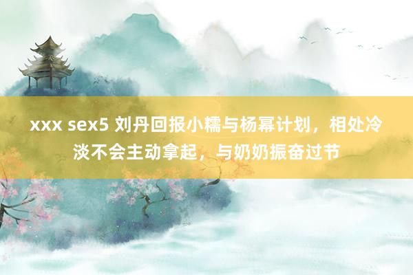 xxx sex5 刘丹回报小糯与杨幂计划，相处冷淡不会主动拿起，与奶奶振奋过节
