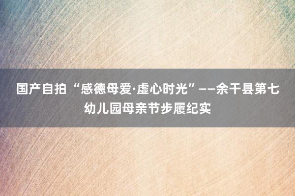国产自拍 “感德母爱·虚心时光”——余干县第七幼儿园母亲节步履纪实