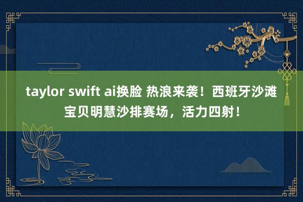 taylor swift ai换脸 热浪来袭！西班牙沙滩宝贝明慧沙排赛场，活力四射！